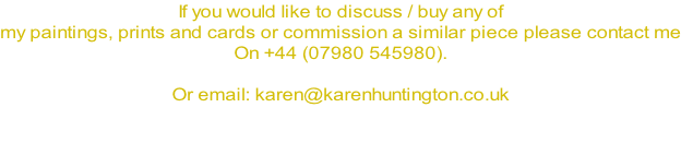 If you would like to discuss / buy any of  my paintings, prints and cards or commission a similar piece please contact me On +44 (07980 545980).  Or email: karen@karenhuntington.co.uk